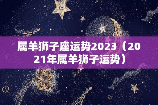 属羊狮子座运势2023（2021年属羊狮子运势）