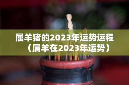 属羊猪的2023年运势运程（属羊在2023年运势）