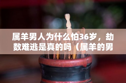 属羊男人为什么怕36岁，劫数难逃是真的吗（属羊的男人凶吗）