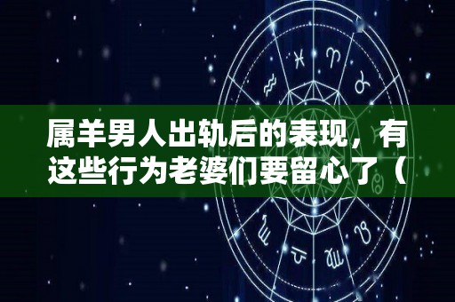 属羊男人出轨后的表现，有这些行为老婆们要留心了（属羊男人会轻易离开一个女人吗）