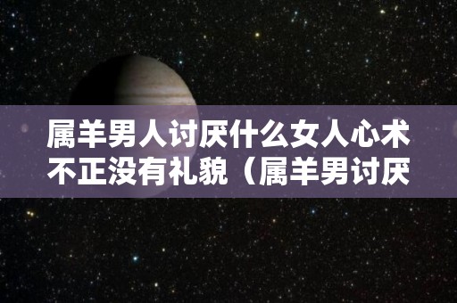 属羊男人讨厌什么女人心术不正没有礼貌（属羊男讨厌一个人的表现）