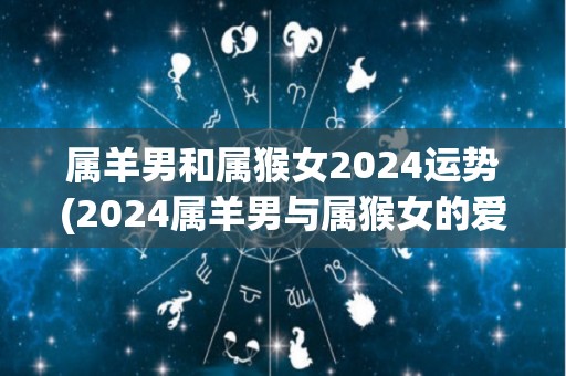 属羊男和属猴女2024运势(2024属羊男与属猴女的爱情、事业、财运运势预测)