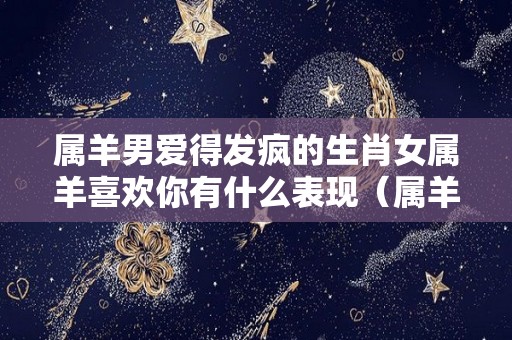 属羊男爱得发疯的生肖女属羊喜欢你有什么表现（属羊男深爱的女人）