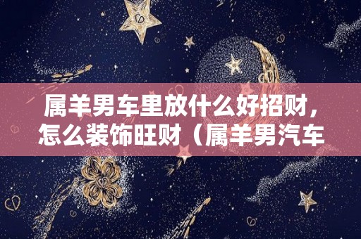 属羊男车里放什么好招财，怎么装饰旺财（属羊男汽车里挂什么好）