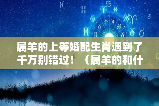 属羊的上等婚配生肖遇到了千万别错过！（属羊的和什么是上等婚姻）