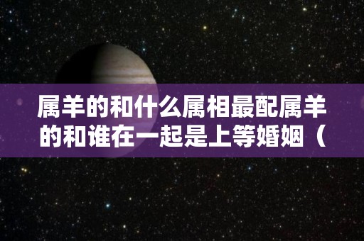 属羊的和什么属相最配属羊的和谁在一起是上等婚姻（属羊的和什么属相相配最好）