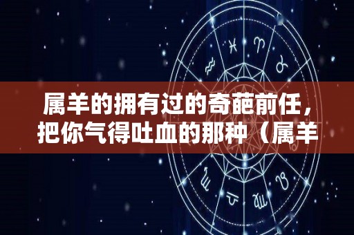 属羊的拥有过的奇葩前任，把你气得吐血的那种（属羊的人对感情怎么样）