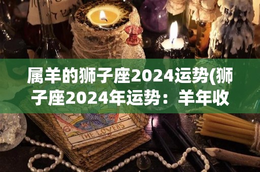 属羊的狮子座2024运势(狮子座2024年运势：羊年收获颇丰)