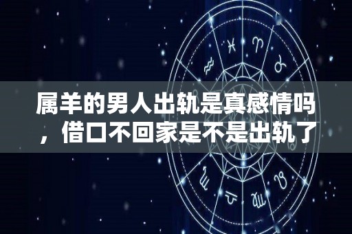 属羊的男人出轨是真感情吗，借口不回家是不是出轨了（属羊男人出轨还会爱老婆吗?）
