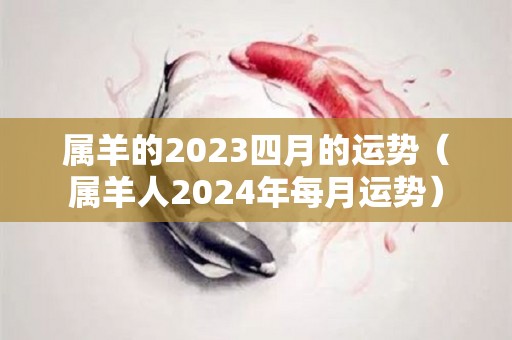 属羊的2023四月的运势（属羊人2024年每月运势）