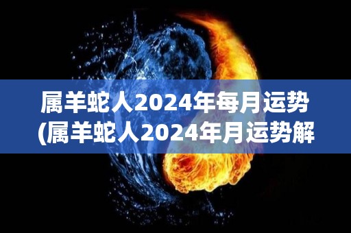 属羊蛇人2024年每月运势(属羊蛇人2024年月运势解析)