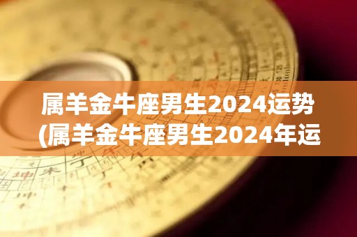 属羊金牛座男生2024运势(属羊金牛座男生2024年运势：金钱状况好转，事业稳进前程手握！)
