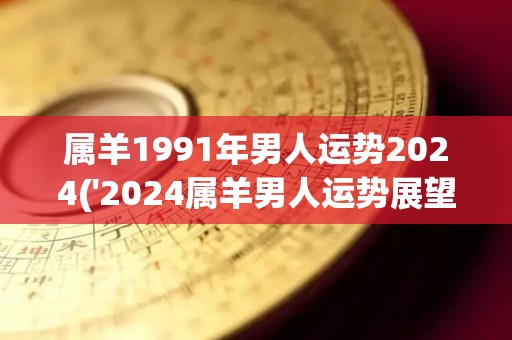 属羊1991年男人运势2024('2024属羊男人运势展望')