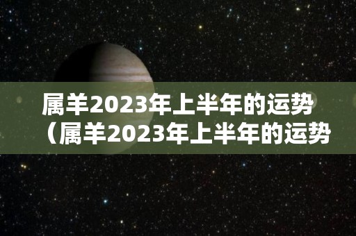 属羊2023年上半年的运势（属羊2023年上半年的运势如何）