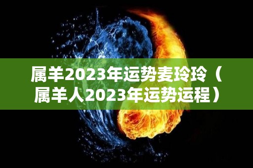 属羊2023年运势麦玲玲（属羊人2023年运势运程）