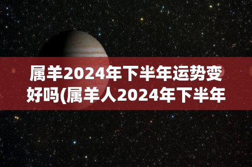 属羊2024年下半年运势变好吗(属羊人2024年下半年运势转好预示着喜事频繁)