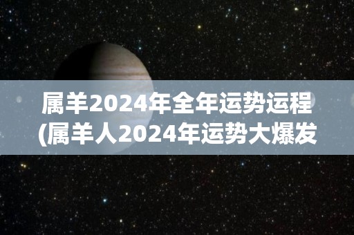 属羊2024年全年运势运程(属羊人2024年运势大爆发，幸福、财富、健康一应俱全)