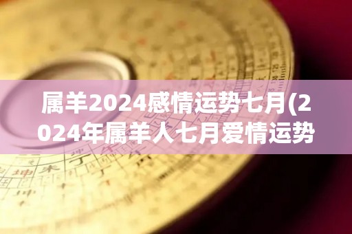 属羊2024感情运势七月(2024年属羊人七月爱情运势预测)