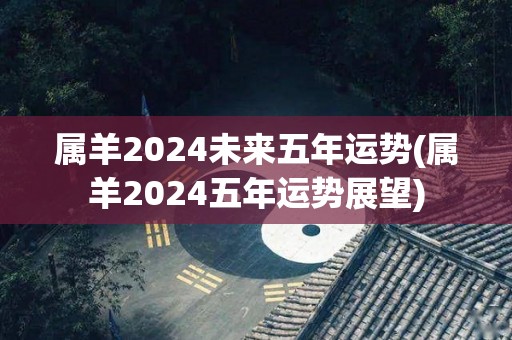 属羊2024未来五年运势(属羊2024五年运势展望)