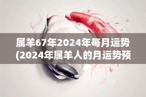 属羊67年2024年每月运势(2024年属羊人的月运势预测)