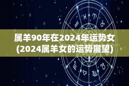 属羊90年在2024年运势女(2024属羊女的运势展望)