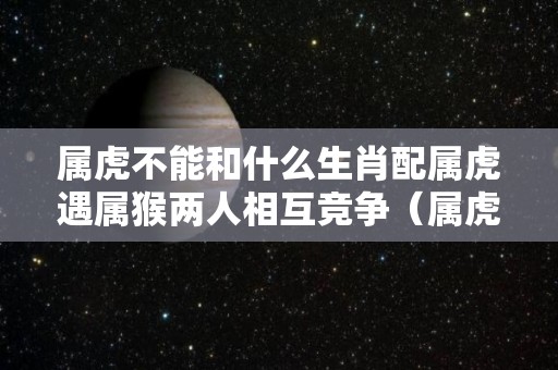 属虎不能和什么生肖配属虎遇属猴两人相互竞争（属虎不可以跟属什么的在一起）
