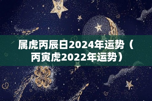 属虎丙辰日2024年运势（丙寅虎2022年运势）