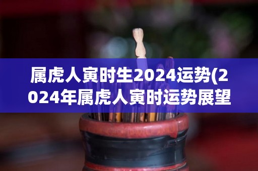 属虎人寅时生2024运势(2024年属虎人寅时运势展望)