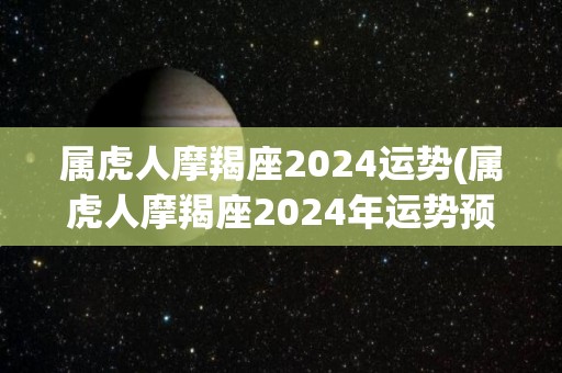 属虎人摩羯座2024运势(属虎人摩羯座2024年运势预测)