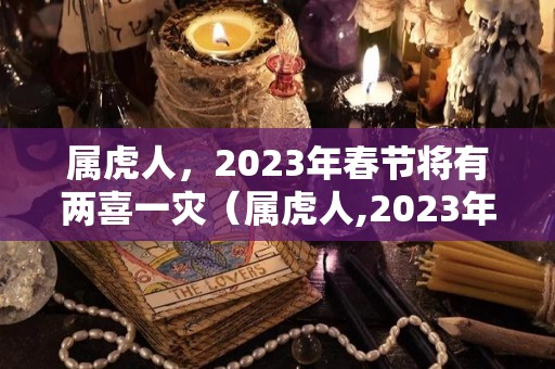 属虎人，2023年春节将有两喜一灾（属虎人,2023年春节将有两喜一灾吗）
