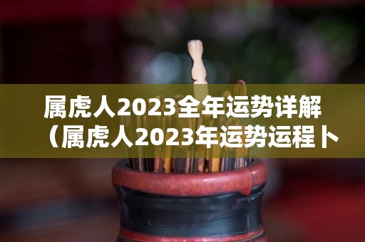属虎人2023全年运势详解（属虎人2023年运势运程卜易居）