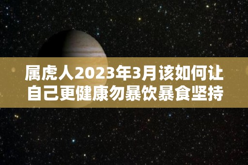 属虎人2023年3月该如何让自己更健康勿暴饮暴食坚持运动（2023年属虎人的每月运势）