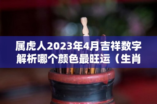属虎人2023年4月吉祥数字解析哪个颜色最旺运（生肖虎在2023）