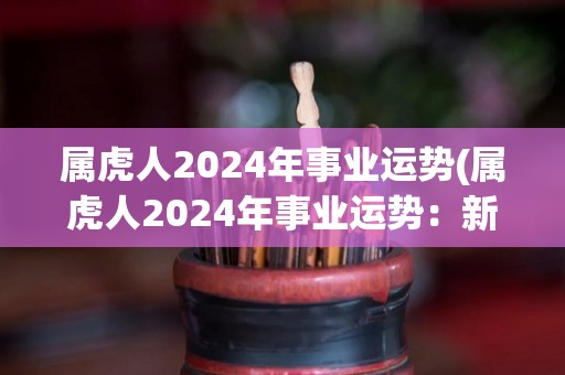 属虎人2024年事业运势(属虎人2024年事业运势：新一轮发展机遇即将到来)