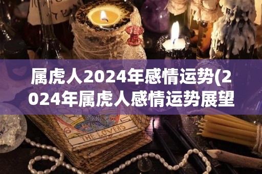 属虎人2024年感情运势(2024年属虎人感情运势展望)