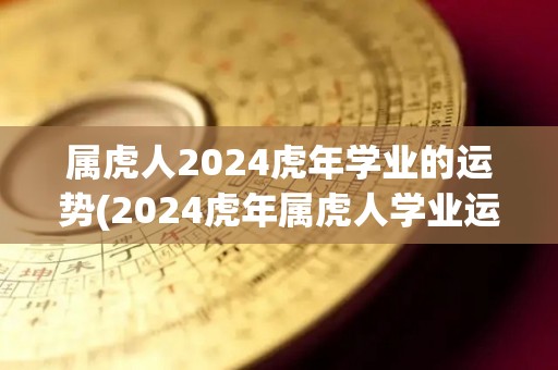 属虎人2024虎年学业的运势(2024虎年属虎人学业运势分析)