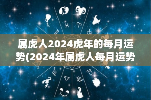 属虎人2024虎年的每月运势(2024年属虎人每月运势详解，全年财运走高！)