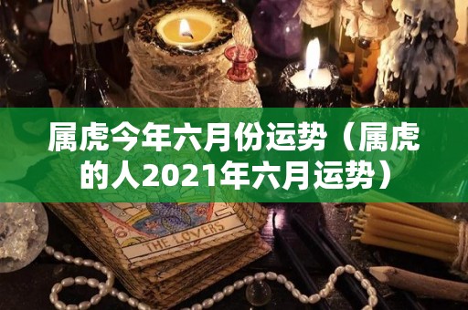 属虎今年六月份运势（属虎的人2021年六月运势）