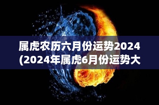属虎农历六月份运势2024(2024年属虎6月份运势大揭秘！)