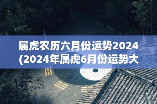 属虎农历六月份运势2024(2024年属虎6月份运势大揭秘！)