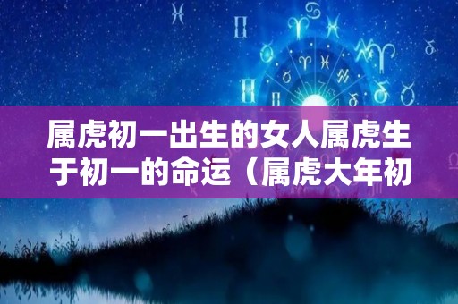 属虎初一出生的女人属虎生于初一的命运（属虎大年初一生的女人命好不好）