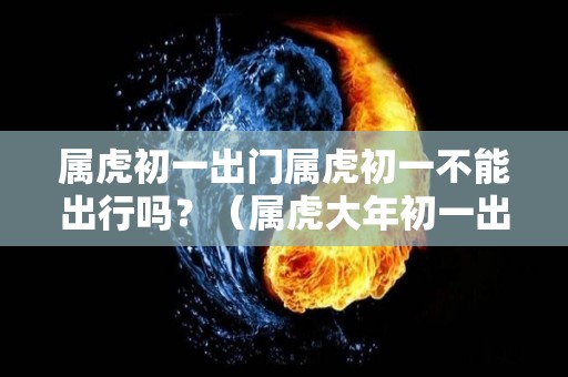 属虎初一出门属虎初一不能出行吗？（属虎大年初一出生）