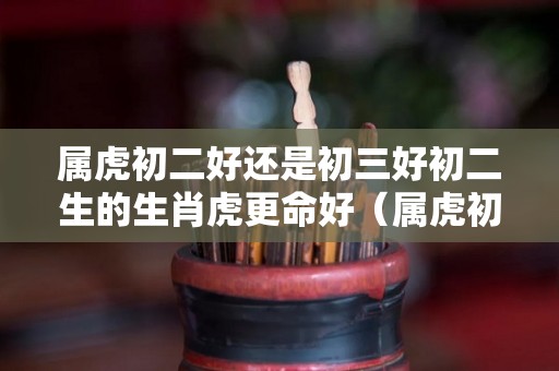 属虎初二好还是初三好初二生的生肖虎更命好（属虎初八出生好不好）