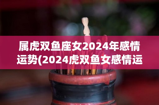 属虎双鱼座女2024年感情运势(2024虎双鱼女感情运：注重内心需求，梦中情人可能现身)