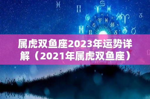 属虎双鱼座2023年运势详解（2021年属虎双鱼座）