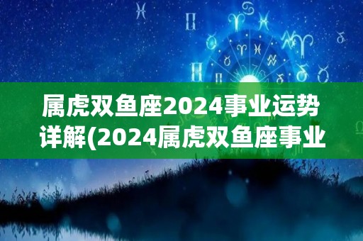 属虎双鱼座2024事业运势详解(2024属虎双鱼座事业展望)