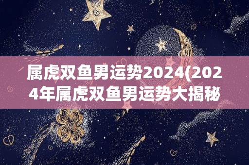 属虎双鱼男运势2024(2024年属虎双鱼男运势大揭秘)