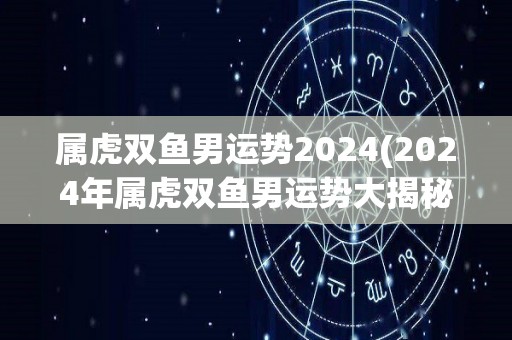 属虎双鱼男运势2024(2024年属虎双鱼男运势大揭秘)