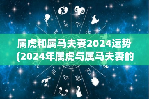 属虎和属马夫妻2024运势(2024年属虎与属马夫妻的结合运势概览)