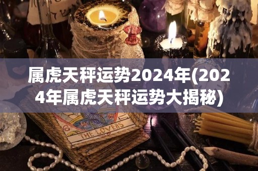 属虎天秤运势2024年(2024年属虎天秤运势大揭秘)